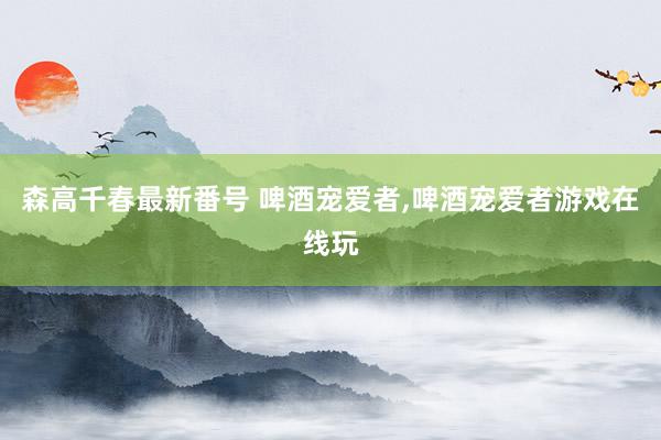 森高千春最新番号 啤酒宠爱者，啤酒宠爱者游戏在线玩