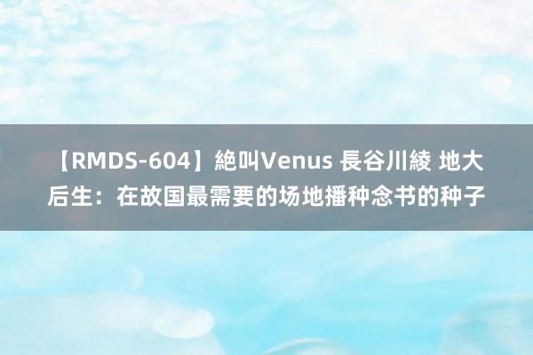 【RMDS-604】絶叫Venus 長谷川綾 地大后生：在故国最需要的场地播种念书的种子