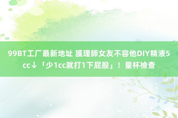 99BT工厂最新地址 護理師女友不容他DIY　精液5cc↓「少1cc就打1下屁股」！量杯檢查