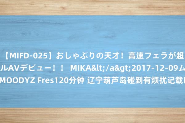 【MIFD-025】おしゃぶりの天才！高速フェラが超ヤバイ即尺黒ギャルAVデビュー！！ MIKA</a>2017-12-09ムーディーズ&$MOODYZ Fres120分钟 辽宁葫芦岛碰到有烦扰记载以来最强降雨，已致10东谈主遭难14东谈主失联