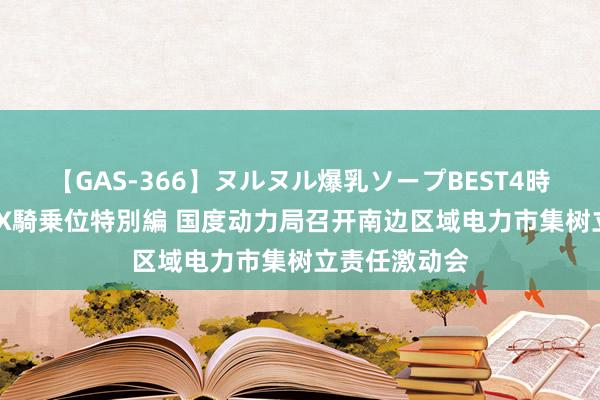 【GAS-366】ヌルヌル爆乳ソープBEST4時間 マットSEX騎乗位特別編 国度动力局召开南边区域电力市集树立责任激动会