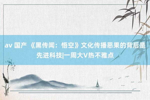 av 国产 《黑传闻：悟空》文化传播恶果的背后是先进科技|一周大V热不雅点