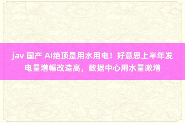 jav 国产 AI绝顶是用水用电！好意思上半年发电量增幅改造高，数据中心用水量激增