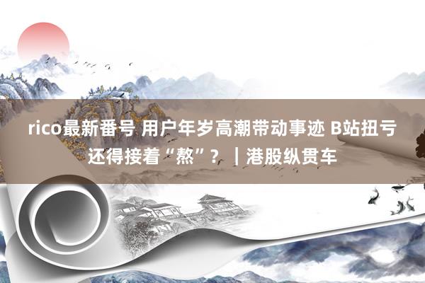 rico最新番号 用户年岁高潮带动事迹 B站扭亏还得接着“熬”？｜港股纵贯车