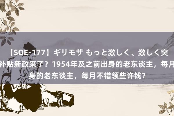 【SOE-177】ギリモザ もっと激しく、激しく突いて Ami 乐龄补贴新政来了？1954年及之前出身的老东谈主，每月不错领些许钱？