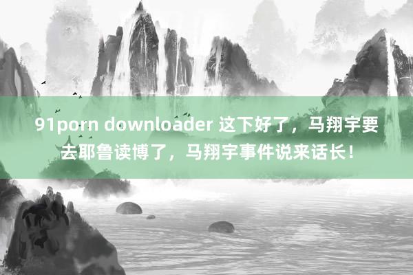 91porn downloader 这下好了，马翔宇要去耶鲁读博了，马翔宇事件说来话长！