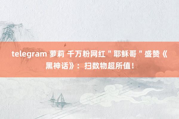 telegram 萝莉 千万粉网红＂耶稣哥＂盛赞《黑神话》：扫数物超所值！