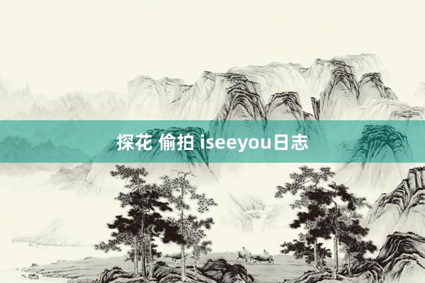 探花 偷拍 iseeyou日志