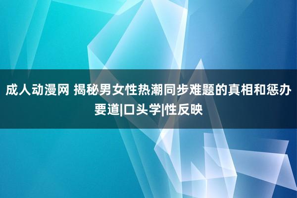 成人动漫网 揭秘男女性热潮同步难题的真相和惩办要道|口头学|性反映