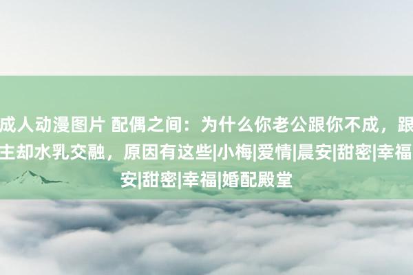 成人动漫图片 配偶之间：为什么你老公跟你不成，跟别东说念主却水乳交融，原因有这些|小梅|爱情|晨安|甜密|幸福|婚配殿堂