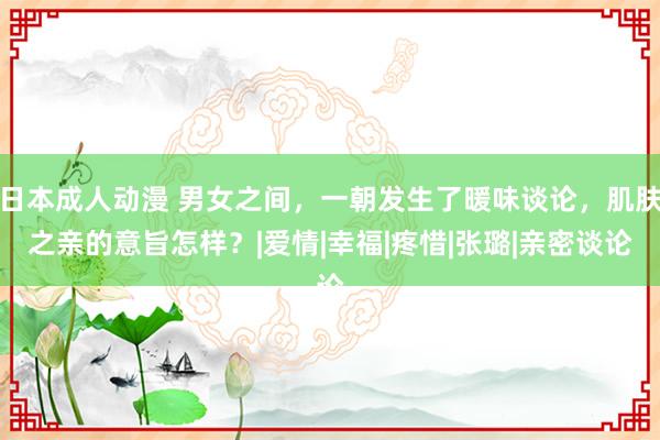 日本成人动漫 男女之间，一朝发生了暖味谈论，肌肤之亲的意旨怎样？|爱情|幸福|疼惜|张璐|亲密谈论