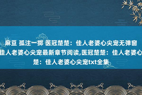 麻豆 孤注一掷 医冠楚楚：佳人老婆心尖宠无弹窗，医冠楚楚：佳人老婆心尖宠最新章节阅读，医冠楚楚：佳人老婆心尖宠txt全集