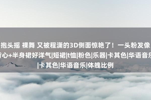 抱头摇 裸舞 又被程潇的3D侧面惊艳了！一头粉发像芭比，穿背心+半身裙好洋气|短裙|t恤|粉色|乐器|卡其色|华语音乐|体魄比例