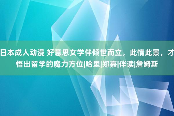 日本成人动漫 好意思女学伴倾世而立，此情此景，才悟出留学的魔力方位|哈里|郑嘉|伴读|詹姆斯