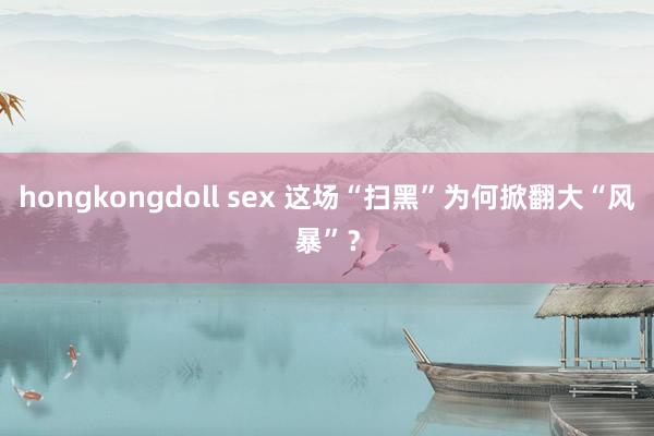 hongkongdoll sex 这场“扫黑”为何掀翻大“风暴”？