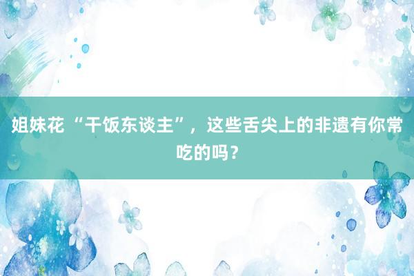 姐妹花 “干饭东谈主”，这些舌尖上的非遗有你常吃的吗？