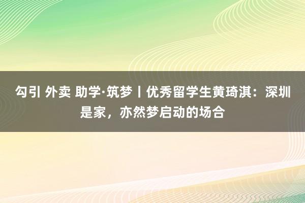 勾引 外卖 助学·筑梦丨优秀留学生黄琦淇：深圳是家，亦然梦启动的场合