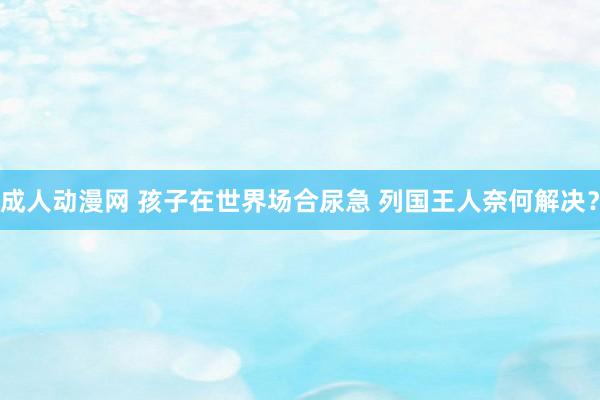 成人动漫网 孩子在世界场合尿急 列国王人奈何解决？