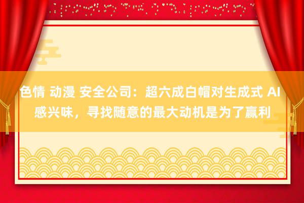 色情 动漫 安全公司：超六成白帽对生成式 AI 感兴味，寻找随意的最大动机是为了赢利