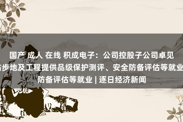 国产 成人 在线 积成电子：公司控股子公司卓见网安可为核电站步地及工程提供品级保护测评、安全防备评估等就业 | 逐日经济新闻