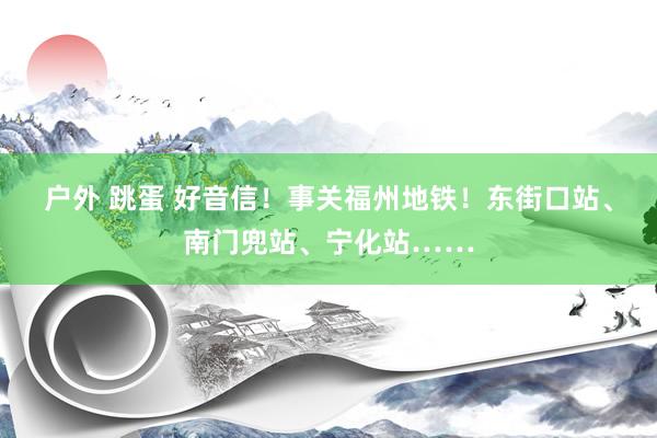 户外 跳蛋 好音信！事关福州地铁！东街口站、南门兜站、宁化站……