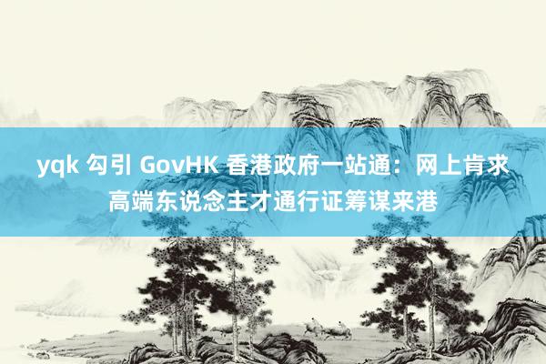 yqk 勾引 GovHK 香港政府一站通：网上肯求高端东说念主才通行证筹谋来港