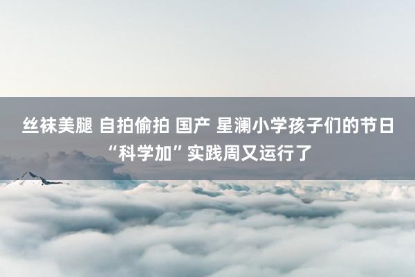 丝袜美腿 自拍偷拍 国产 星澜小学孩子们的节日“科学加”实践周又运行了