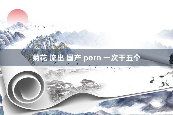 菊花 流出 国产 porn 一次干五个