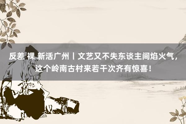 反差 裸 新活广州丨文艺又不失东谈主间焰火气，这个岭南古村来若干次齐有惊喜！