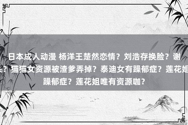 日本成人动漫 杨洋王楚然恋情？刘浩存换脸？谢娜向芒果垂头？猫猫女资源被渣爹弄掉？泰迪女有躁郁症？莲花姐唯有资源咖？