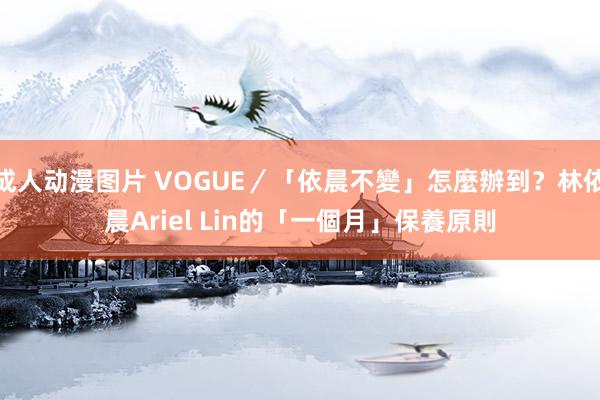 成人动漫图片 VOGUE／「依晨不變」怎麼辦到？林依晨Ariel Lin的「一個月」保養原則