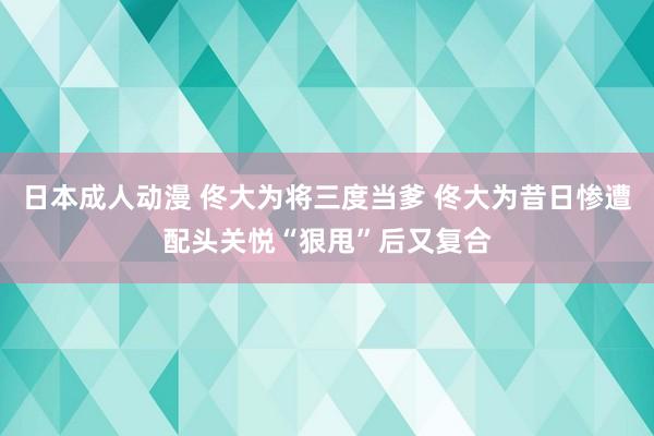 日本成人动漫 佟大为将三度当爹 佟大为昔日惨遭配头关悦“狠甩”后又复合