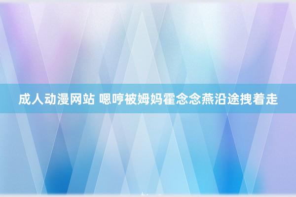 成人动漫网站 嗯哼被姆妈霍念念燕沿途拽着走