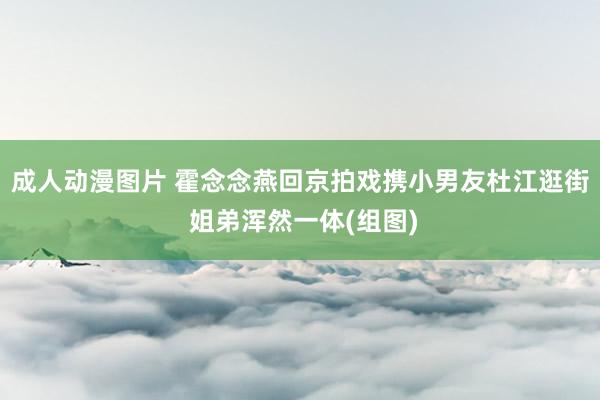 成人动漫图片 霍念念燕回京拍戏携小男友杜江逛街 姐弟浑然一体(组图)