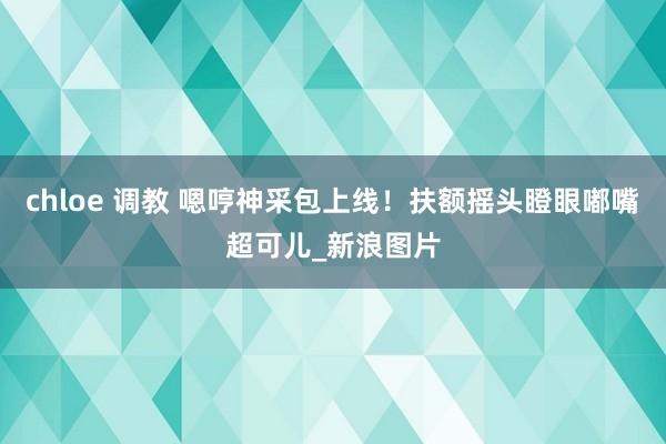 chloe 调教 嗯哼神采包上线！扶额摇头瞪眼嘟嘴超可儿_新浪图片