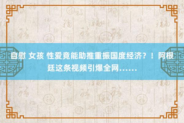 自慰 女孩 性爱竟能助推重振国度经济？！阿根廷这条视频引爆全网……