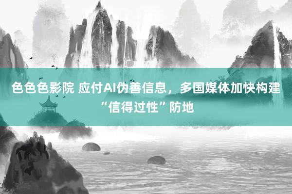 色色色影院 应付AI伪善信息，多国媒体加快构建“信得过性”防地