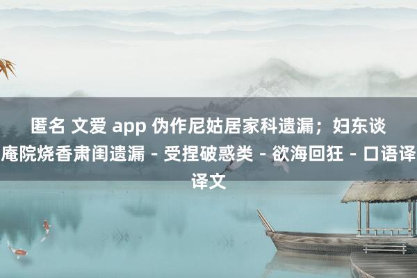 匿名 文爱 app 伪作尼姑居家科遗漏；妇东谈主庵院烧香肃闺遗漏－受捏破惑类－欲海回狂－口语译文