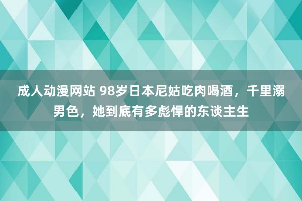 成人动漫网站 98岁日本尼姑吃肉喝酒，千里溺男色，她到底有多彪悍的东谈主生