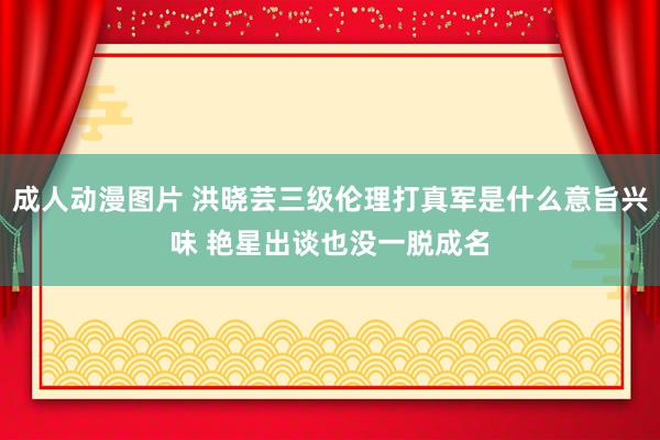 成人动漫图片 洪晓芸三级伦理打真军是什么意旨兴味 艳星出谈也没一脱成名