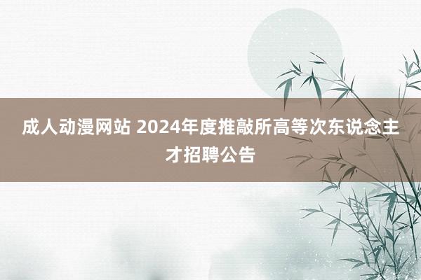 成人动漫网站 2024年度推敲所高等次东说念主才招聘公告