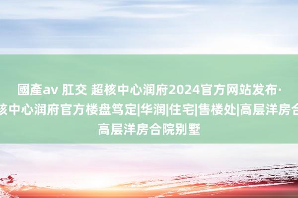 國產av 肛交 超核中心润府2024官方网站发布·龙华超核中心润府官方楼盘笃定|华润|住宅|售楼处|高层洋房合院别墅