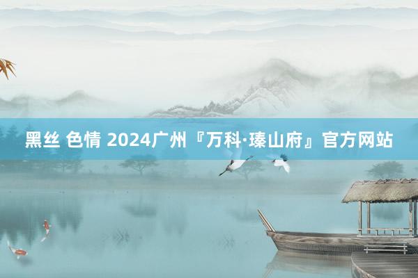 黑丝 色情 2024广州『万科·瑧山府』官方网站