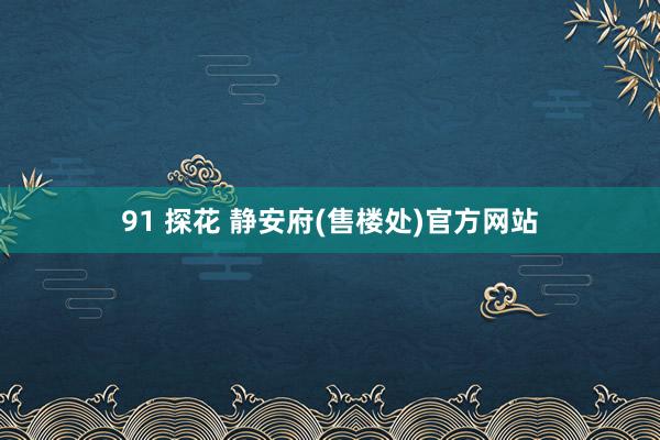 91 探花 静安府(售楼处)官方网站