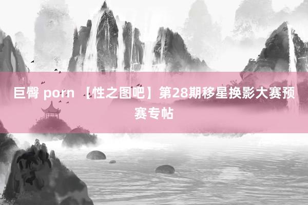 巨臀 porn 【性之图吧】第28期移星换影大赛预赛专帖