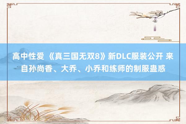 高中性爱 《真三国无双8》新DLC服装公开 来自孙尚香、大乔、小乔和练师的制服蛊惑