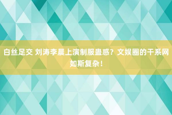 白丝足交 刘涛李晨上演制服蛊惑？文娱圈的干系网如斯复杂！