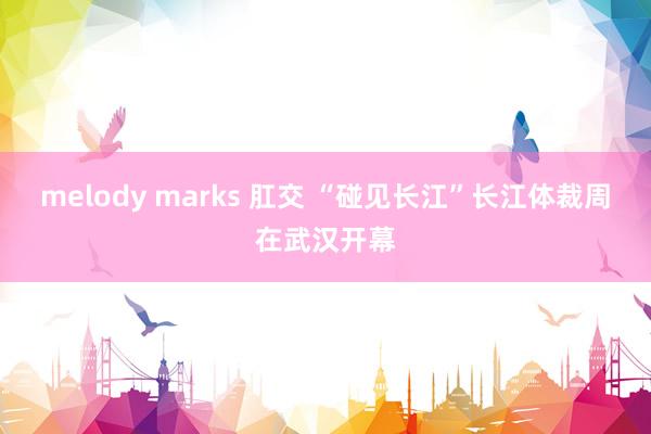 melody marks 肛交 “碰见长江”长江体裁周在武汉开幕