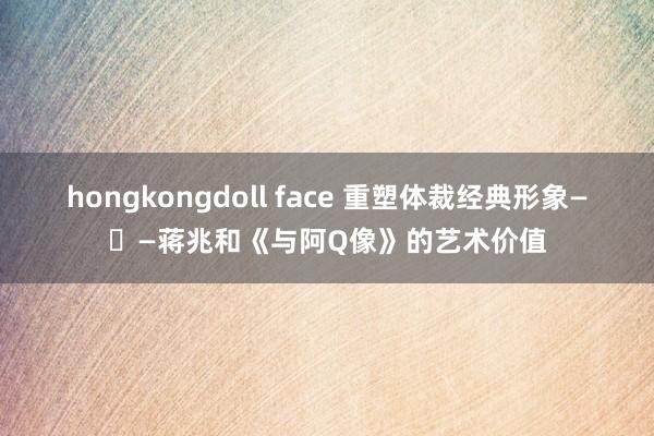 hongkongdoll face 重塑体裁经典形象—​—蒋兆和《与阿Q像》的艺术价值