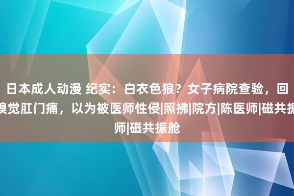 日本成人动漫 纪实：白衣色狼？女子病院查验，回家嗅觉肛门痛，以为被医师性侵|照拂|院方|陈医师|磁共振舱